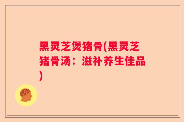 黑灵芝煲猪骨(黑灵芝猪骨汤：滋补养生佳品)