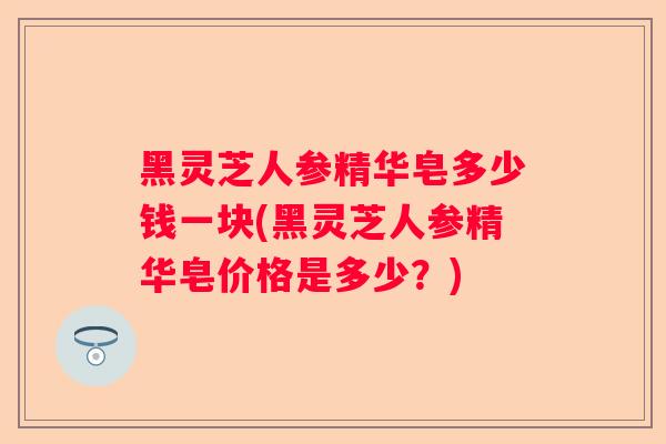 黑灵芝人参精华皂多少钱一块(黑灵芝人参精华皂价格是多少？)