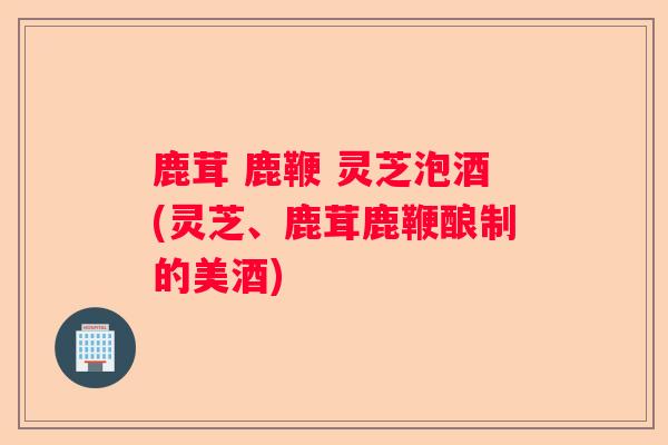 鹿茸 鹿鞭 灵芝泡酒(灵芝、鹿茸鹿鞭酿制的美酒)