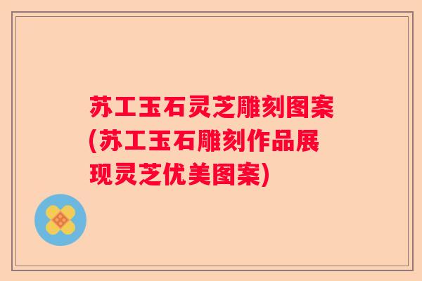 苏工玉石灵芝雕刻图案(苏工玉石雕刻作品展现灵芝优美图案)