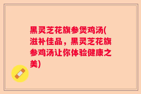 黑灵芝花旗参煲鸡汤(滋补佳品，黑灵芝花旗参鸡汤让你体验健康之美)