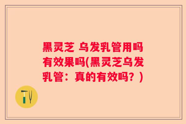 黑灵芝 乌发乳管用吗有效果吗(黑灵芝乌发乳管：真的有效吗？)