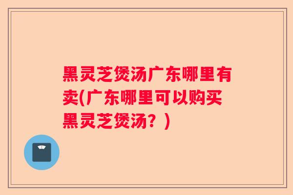 黑灵芝煲汤广东哪里有卖(广东哪里可以购买黑灵芝煲汤？)