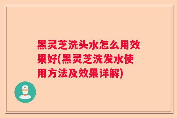 黑灵芝洗头水怎么用效果好(黑灵芝洗发水使用方法及效果详解)