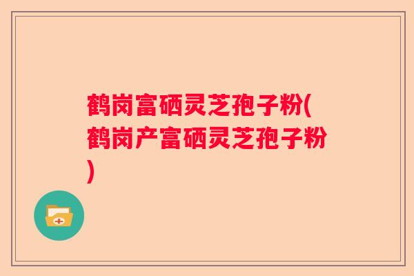 鹤岗富硒灵芝孢子粉(鹤岗产富硒灵芝孢子粉)