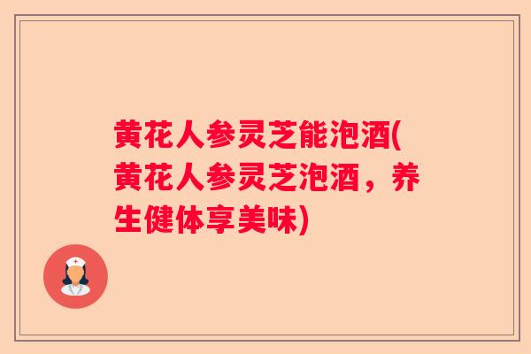 黄花人参灵芝能泡酒(黄花人参灵芝泡酒，养生健体享美味)