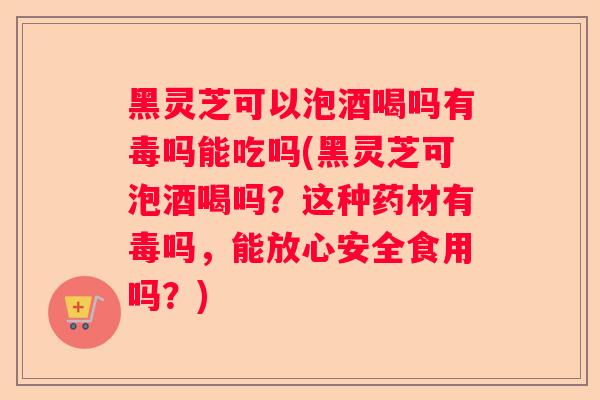 黑灵芝可以泡酒喝吗有毒吗能吃吗(黑灵芝可泡酒喝吗？这种药材有毒吗，能放心安全食用吗？)
