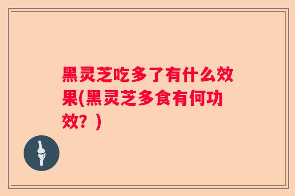 黑灵芝吃多了有什么效果(黑灵芝多食有何功效？)