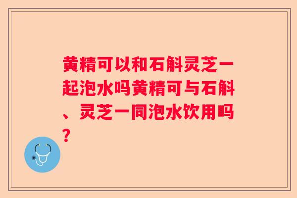 黄精可以和石斛灵芝一起泡水吗黄精可与石斛、灵芝一同泡水饮用吗？