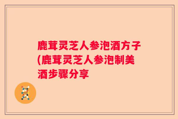 鹿茸灵芝人参泡酒方子(鹿茸灵芝人参泡制美酒步骤分享 鹿茸灵芝人参泡酒方子(鹿茸灵芝人参泡制美酒步骤分享