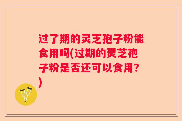 过了期的灵芝孢子粉能食用吗(过期的灵芝孢子粉是否还可以食用？)