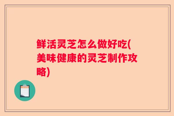 鲜活灵芝怎么做好吃(美味健康的灵芝制作攻略) 鲜活灵芝怎么做好吃(美味健康的灵芝制作攻略)