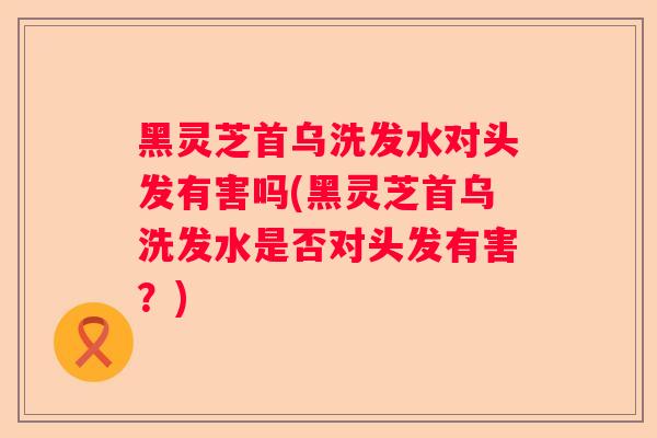 黑灵芝首乌洗发水对头发有害吗(黑灵芝首乌洗发水是否对头发有害？)
