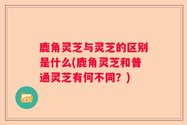 鹿角灵芝与灵芝的区别是什么(鹿角灵芝和普通灵芝有何不同?) 鹿角灵芝与灵芝的区别是什么(鹿角灵芝和普通灵芝有何不同?)