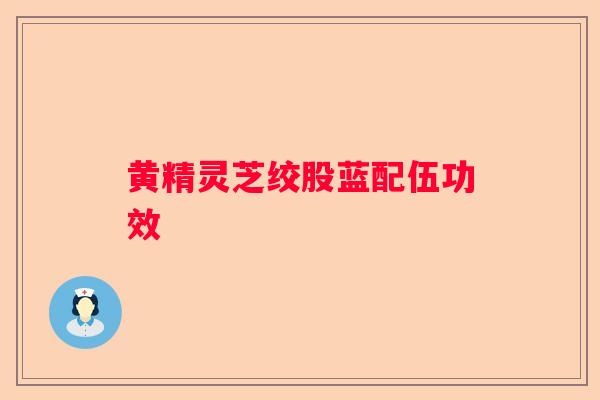 黄精灵芝绞股蓝配伍功效 黄精灵芝绞股蓝配伍功效