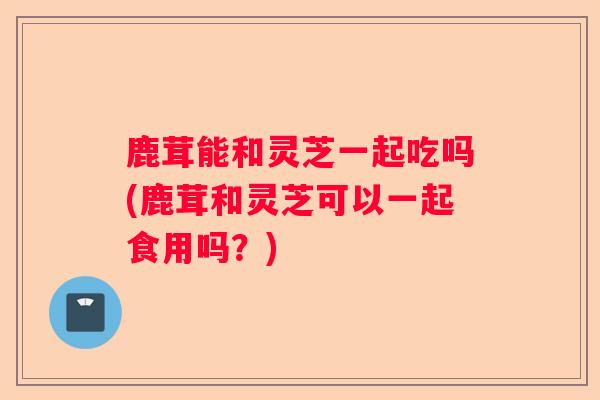 鹿茸能和灵芝一起吃吗(鹿茸和灵芝可以一起食用吗？)