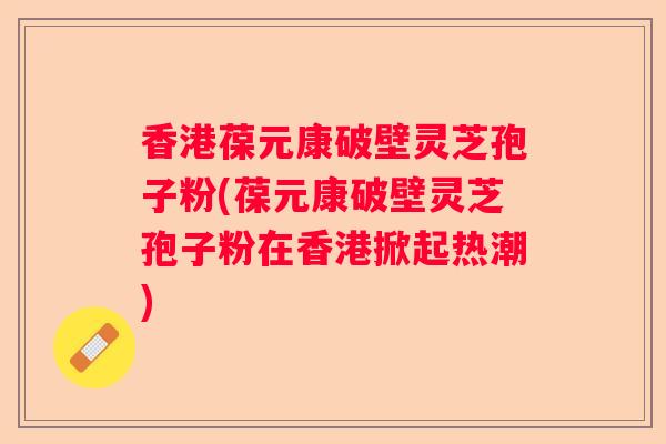 香港葆元康破壁灵芝孢子粉(葆元康破壁灵芝孢子粉在香港掀起热潮)