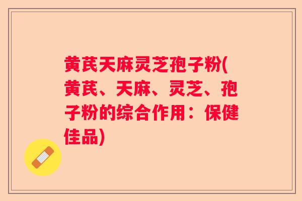 黄芪天麻灵芝孢子粉(黄芪、天麻、灵芝、孢子粉的综合作用：保健佳品)