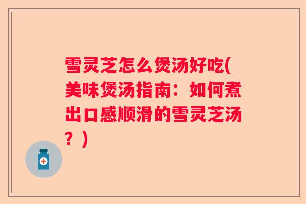 雪灵芝怎么煲汤好吃(美味煲汤指南：如何煮出口感顺滑的雪灵芝汤？)