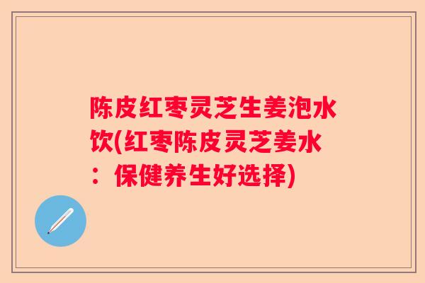 陈皮红枣灵芝生姜泡水饮(红枣陈皮灵芝姜水：保健养生好选择)