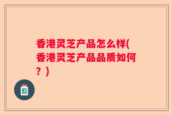 香港灵芝产品怎么样(香港灵芝产品品质如何？)
