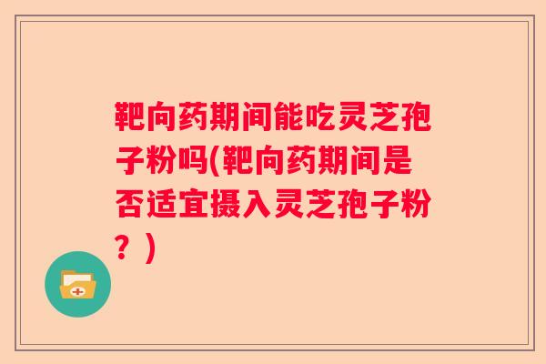靶向药期间能吃灵芝孢子粉吗(靶向药期间是否适宜摄入灵芝孢子粉？)