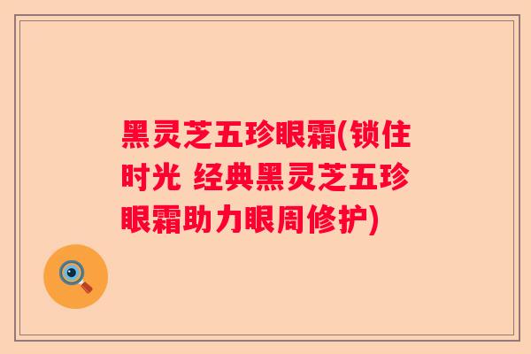 黑灵芝五珍眼霜(锁住时光 经典黑灵芝五珍眼霜助力眼周修护)