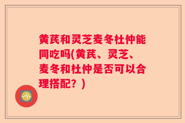 黄芪和灵芝麦冬杜仲能同吃吗(黄芪、灵芝、麦冬和杜仲是否可以合理搭配？)