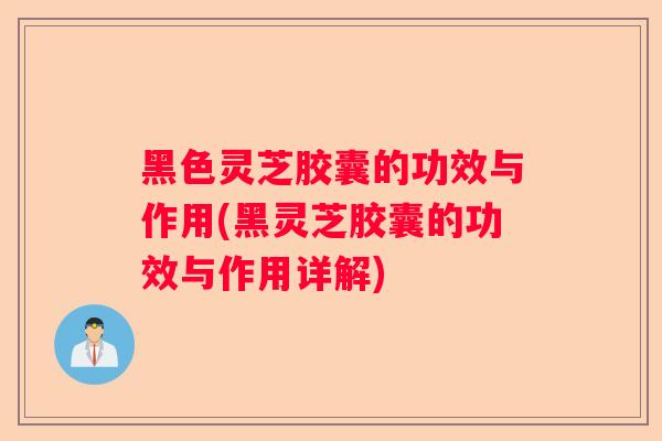 黑色灵芝胶囊的功效与作用(黑灵芝胶囊的功效与作用详解)