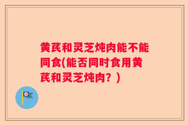 黄芪和灵芝炖肉能不能同食(能否同时食用黄芪和灵芝炖肉?) 黄芪和灵芝炖肉能不能同食(能否同时食用黄芪和灵芝炖肉?)