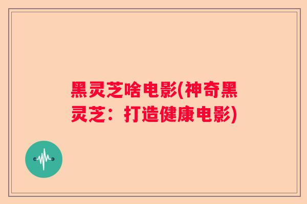 黑灵芝啥电影(神奇黑灵芝：打造健康电影)