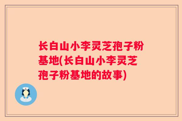 长白山小李灵芝孢子粉基地(长白山小李灵芝孢子粉基地的故事)