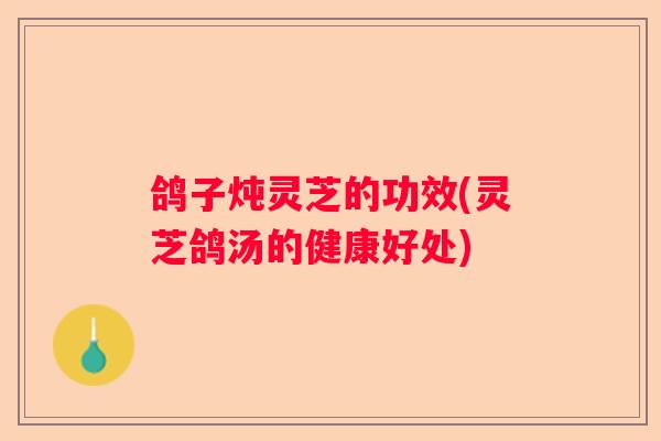 鸽子炖灵芝的功效(灵芝鸽汤的健康好处)