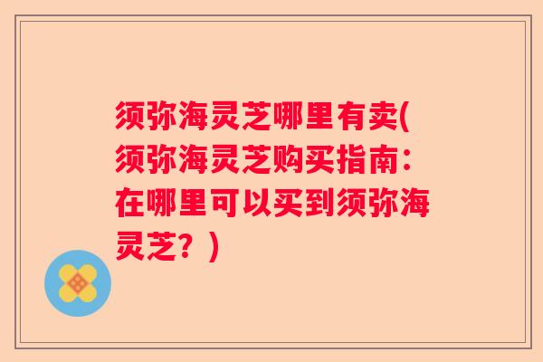 须弥海灵芝哪里有卖(须弥海灵芝购买指南：在哪里可以买到须弥海灵芝？)
