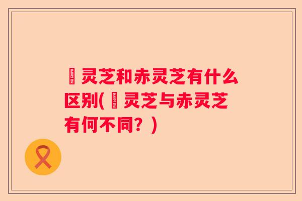 黒灵芝和赤灵芝有什么区别(黒灵芝与赤灵芝有何不同？)