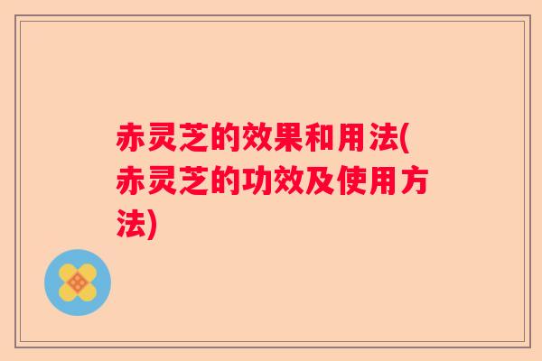 赤灵芝的效果和用法(赤灵芝的功效及使用方法)