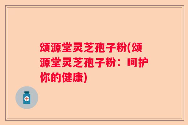 颂源堂灵芝孢子粉(颂源堂灵芝孢子粉：呵护你的健康)