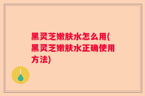 黑灵芝嫩肤水怎么用(黑灵芝嫩肤水正确使用方法)