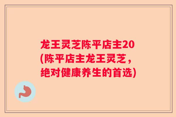 龙王灵芝陈平店主20(陈平店主龙王灵芝，绝对健康养生的首选)