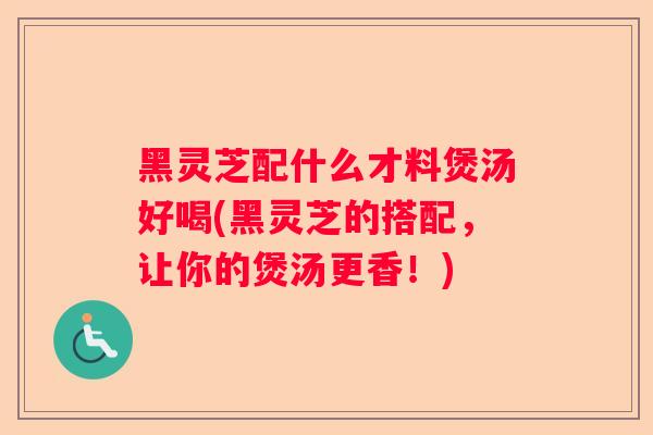 黑灵芝配什么才料煲汤好喝(黑灵芝的搭配，让你的煲汤更香！)