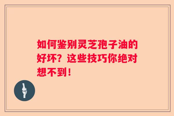 如何鉴别灵芝孢子油的好坏？这些技巧你绝对想不到！