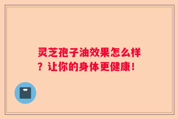 灵芝孢子油效果怎么样？让你的身体更健康！