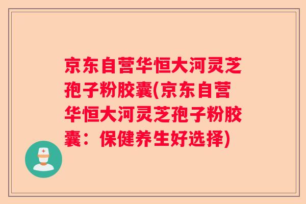 京东自营华恒大河灵芝孢子粉胶囊(京东自营华恒大河灵芝孢子粉胶囊：保健养生好选择)