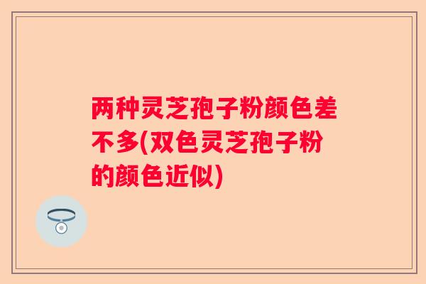 两种灵芝孢子粉颜色差不多(双色灵芝孢子粉的颜色近似)