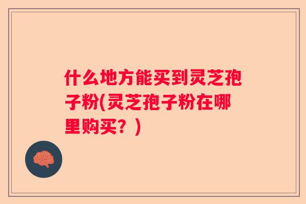 什么地方能买到灵芝孢子粉(灵芝孢子粉在哪里购买?) 什么地方能买到灵芝孢子粉(灵芝孢子粉在哪里购买?)
