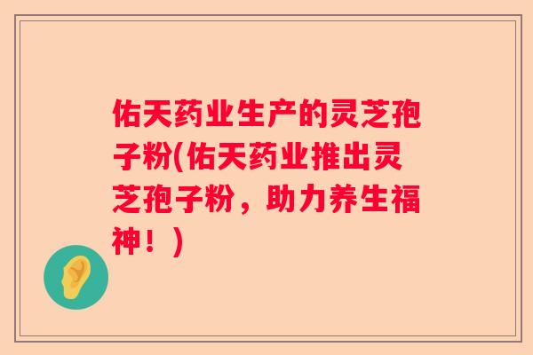 佑天药业生产的灵芝孢子粉(佑天药业推出灵芝孢子粉,助力养生福神!) 佑天药业生产的灵芝孢子粉(佑天药业推出灵芝孢子粉,助力养生福神!)