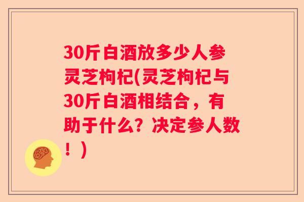 30斤白酒放多少人参灵芝枸杞(灵芝枸杞与30斤白酒相结合，有助于什么？决定参人数！)