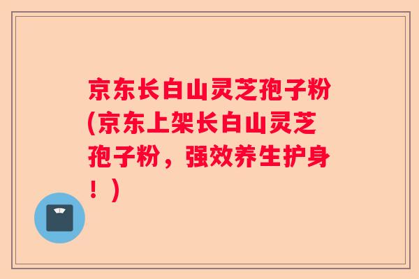 京东长白山灵芝孢子粉(京东上架长白山灵芝孢子粉,强效养生护身!) 京东长白山灵芝孢子粉(京东上架长白山灵芝孢子粉,强效养生护身!)