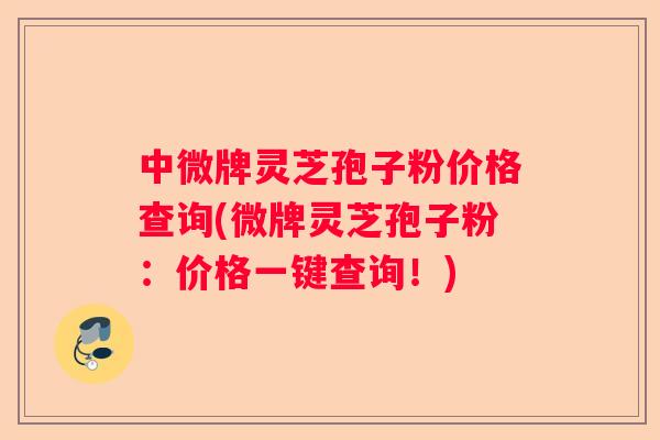 中微牌灵芝孢子粉价格查询(微牌灵芝孢子粉：价格一键查询！)