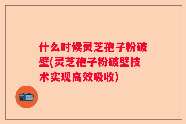 什么时候灵芝孢子粉破壁(灵芝孢子粉破壁技术实现高效吸收)